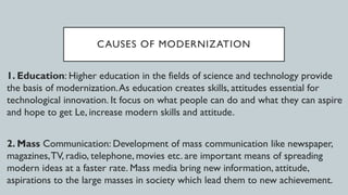 CAUSES OF MODERNIZATION
1. Education: Higher education in the fields of science and technology provide
the basis of modernization.As education creates skills, attitudes essential for
technological innovation. It focus on what people can do and what they can aspire
and hope to get Le, increase modern skills and attitude.
2. Mass Communication: Development of mass communication like newspaper,
magazines,TV, radio, telephone, movies etc. are important means of spreading
modern ideas at a faster rate. Mass media bring new information, attitude,
aspirations to the large masses in society which lead them to new achievement.
 