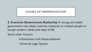 CAUSES OF MODERNIZATION
5. Coercive Government Authority: A strong and stable
government may adopt coercive measures to compel people to
accept modern values and ways of life.
Some other Factors:
Urbanization and Industrialization
Universal Legal System
 