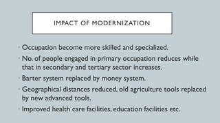 IMPACT OF MODERNIZATION
• Occupation become more skilled and specialized.
• No. of people engaged in primary occupation reduces while
that in secondary and tertiary sector increases.
• Barter system replaced by money system.
• Geographical distances reduced, old agriculture tools replaced
by new advanced tools.
• Improved health care facilities, education facilities etc.
 
