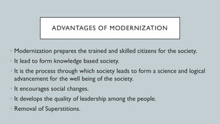ADVANTAGES OF MODERNIZATION
• Modernization prepares the trained and skilled citizens for the society.
• It lead to form knowledge based society.
• It is the process through which society leads to form a science and logical
advancement for the well being of the society.
• It encourages social changes.
• It develops the quality of leadership among the people.
• Removal of Superstitions.
 