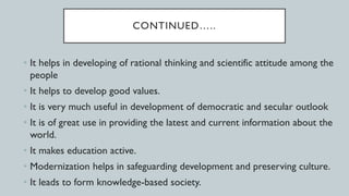CONTINUED…..
• It helps in developing of rational thinking and scientific attitude among the
people
• It helps to develop good values.
• It is very much useful in development of democratic and secular outlook
• It is of great use in providing the latest and current information about the
world.
• It makes education active.
• Modernization helps in safeguarding development and preserving culture.
• It leads to form knowledge-based society.
 