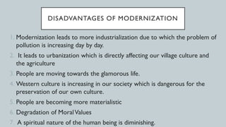 DISADVANTAGES OF MODERNIZATION
1. Modernization leads to more industrialization due to which the problem of
pollution is increasing day by day.
2. It leads to urbanization which is directly affecting our village culture and
the agriculture
3. People are moving towards the glamorous life.
4. Western culture is increasing in our society which is dangerous for the
preservation of our own culture.
5. People are becoming more materialistic
6. Degradation of MoralValues
7. A spiritual nature of the human being is diminishing.
 