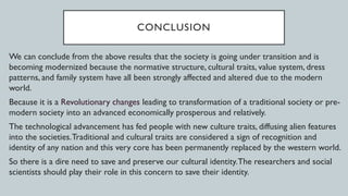 CONCLUSION
We can conclude from the above results that the society is going under transition and is
becoming modernized because the normative structure, cultural traits, value system, dress
patterns, and family system have all been strongly affected and altered due to the modern
world.
Because it is a Revolutionary changes leading to transformation of a traditional society or pre-
modern society into an advanced economically prosperous and relatively.
The technological advancement has fed people with new culture traits, diffusing alien features
into the societies.Traditional and cultural traits are considered a sign of recognition and
identity of any nation and this very core has been permanently replaced by the western world.
So there is a dire need to save and preserve our cultural identity.The researchers and social
scientists should play their role in this concern to save their identity.
 