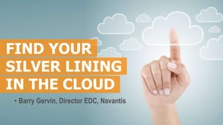 FIND YOUR
SILVER LINING
IN THE CLOUD
• Barry Gervin, Director EDC, Navantis
 