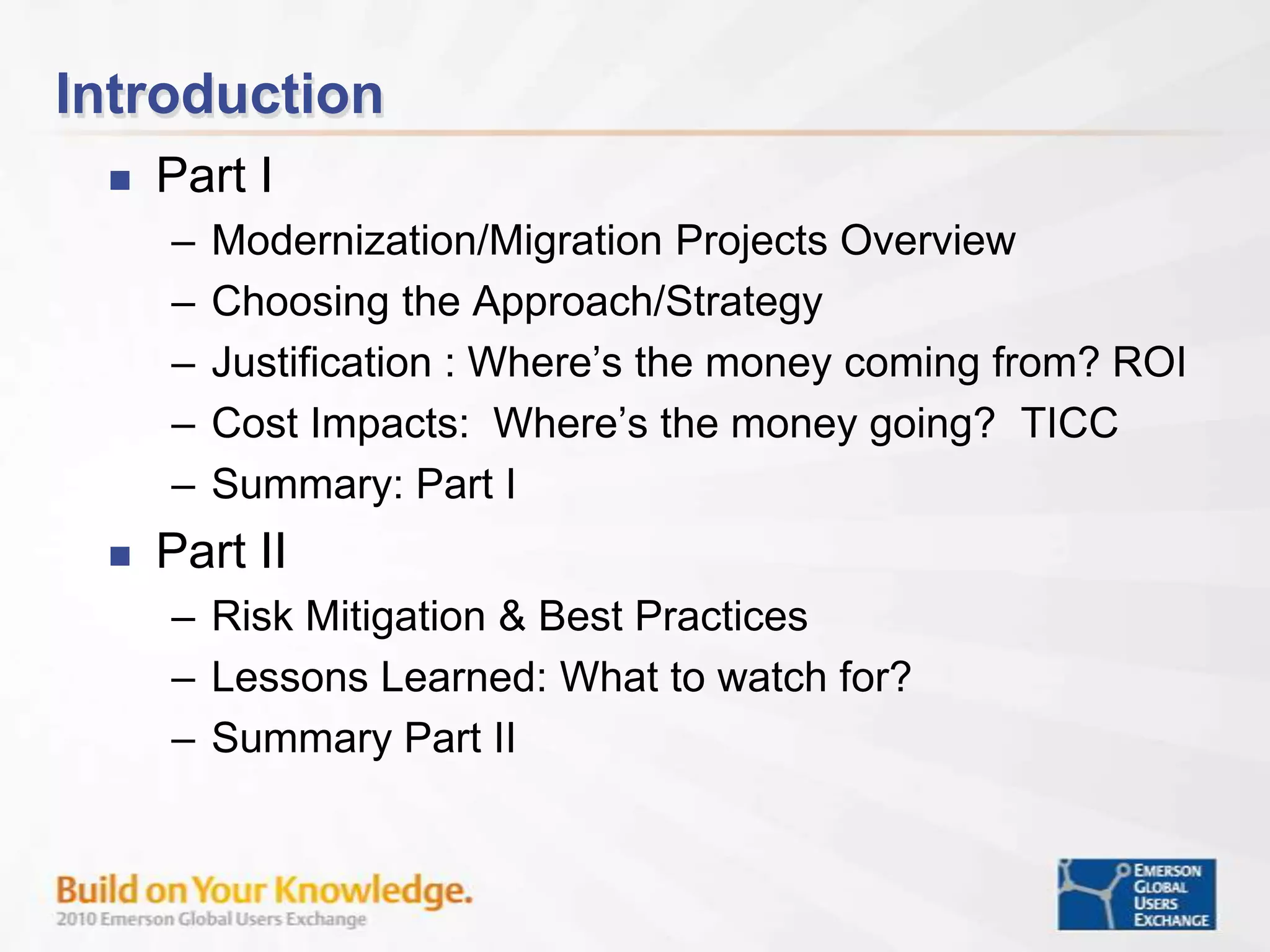 IntroductionPart IModernization/Migration Projects OverviewChoosing the Approach/StrategyJustification : Where’s the money coming from? ROICost Impacts:  Where’s the money going?  TICCSummary: Part IPart IIRisk Mitigation & Best Practices Lessons Learned: What to watch for?Summary Part II