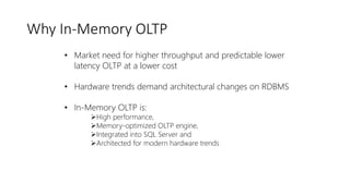 Why In-Memory OLTP
• Market need for higher throughput and predictable lower
latency OLTP at a lower cost
• Hardware trends demand architectural changes on RDBMS
• In-Memory OLTP is:
➢High performance,
➢Memory-optimized OLTP engine,
➢Integrated into SQL Server and
➢Architected for modern hardware trends
 