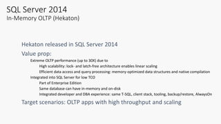 SQL Server 2014
In-Memory OLTP (Hekaton)
Extreme OLTP performance (up to 30X) due to
High scalability: lock- and latch-free architecture enables linear scaling
Efficient data access and query processing: memory-optimized data structures and native compilation
Integrated into SQL Server for low TCO
Part of Enterprise Edition
Same database can have in-memory and on-disk
Integrated developer and DBA experience: same T-SQL, client stack, tooling, backup/restore, AlwaysOn
 