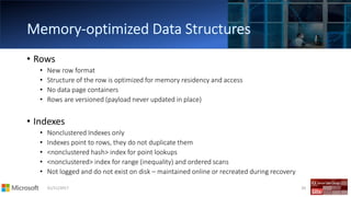 01/11/2017 30
• Rows
• New row format
• Structure of the row is optimized for memory residency and access
• No data page containers
• Rows are versioned (payload never updated in place)
• Indexes
• Nonclustered Indexes only
• Indexes point to rows, they do not duplicate them
• <nonclustered hash> index for point lookups
• <nonclustered> index for range (inequality) and ordered scans
• Not logged and do not exist on disk – maintained online or recreated during recovery
 