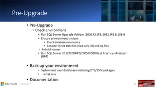 01/11/2017 48
• Pre-Upgrade
• Check environment
• Run SQL Server Upgrade Advisor (2008 R2 SP3, 2012 SP1 & 2014)
• Ensure environment is clean
• Check database consistency
• Consider shrink Data file (read-only DB) and log files
Rebuild indexes
• Run SQL Server 2012/2008R2/2005/2000 Best Practices Analyzer
(BPA)
• Back up your environment
• System and user databases including DTS/SSIS packages
• …what else
• Documentation
 