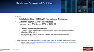 01/11/2017 62
Case 2:
• Retail chain (highly OLTP) with Transactional Replication
• Data sizes approx. 1.5 TB (8 databases)
• Upgrade path: SQL Server 2000 to 2008 R2
• 3 months to complete (very intensive)
• 32-bit SQL Server 2000 Cluster with heavy use of transactional replication (110
subscribers, 67 articles)
• Poor connectivity across subscribers caused upgrade without replication
resynchronization.
• Upgrade to the 64-bit version of SQL Server 2008 made an in-place upgrade impossible.
• SQLCAT article: Upgrading Replication from SQL Server 2000 32-Bit to SQL Server 2008 64-Bit
without re-initialization
 
