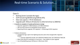01/11/2017 63
Case 3:
• Banking Sector (complex Biz logic)
• OLTP (Clustering/DB Mirroing/SSRS & DTS)
• Data sizes approx. 3 TB 25 databases)
• Upgrade path: Mixture (Production to 2012 & Archive to 2008 R2)
• 2 months to complete (+2 weeks performance tuning)
• Separate upgrade for 2000 databases and 2005 databases
• DB mirroring instances to Availability Groups feature
• Reporting Services upgrade, DTS migration – DTSXchange & SSIS migration
• Problems & Solutions
• Complex Biz logic: Spent time fighting execution plans that changed after migration
(reads):
• Used SET STATISTICS IO ON / SET STATISTICS PROFILE ON / SET STATISTICS TIME ON
• Most cases SELECTS involving 6 or more joins – new indexes on post-upgrade
• Use of Availability groups HA feature in SQL Server 2012
 