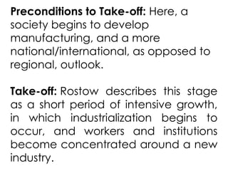 Preconditions to Take-off: Here, a
society begins to develop
manufacturing, and a more
national/international, as opposed to
regional, outlook.
Take-off: Rostow describes this stage
as a short period of intensive growth,
in which industrialization begins to
occur, and workers and institutions
become concentrated around a new
industry.
 