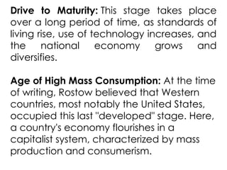 Drive to Maturity: This stage takes place
over a long period of time, as standards of
living rise, use of technology increases, and
the national economy grows and
diversifies.
Age of High Mass Consumption: At the time
of writing, Rostow believed that Western
countries, most notably the United States,
occupied this last "developed" stage. Here,
a country's economy flourishes in a
capitalist system, characterized by mass
production and consumerism.
 