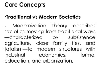 Core Concepts
•Traditional vs Modern Societies
- Modernization theory describes
societies moving from traditional ways
—characterized by subsistence
agriculture, close family ties, and
fatalism—to modern structures with
industrial economies, formal
education, and urbanization.
 
