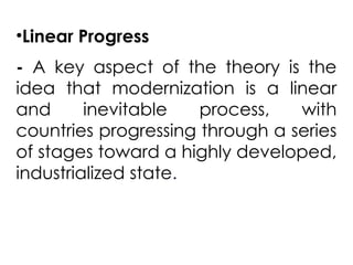 •Linear Progress
- A key aspect of the theory is the
idea that modernization is a linear
and inevitable process, with
countries progressing through a series
of stages toward a highly developed,
industrialized state.
 