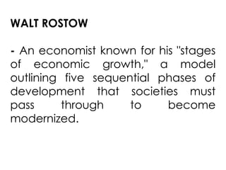 WALT ROSTOW
- An economist known for his "stages
of economic growth," a model
outlining five sequential phases of
development that societies must
pass through to become
modernized.
 