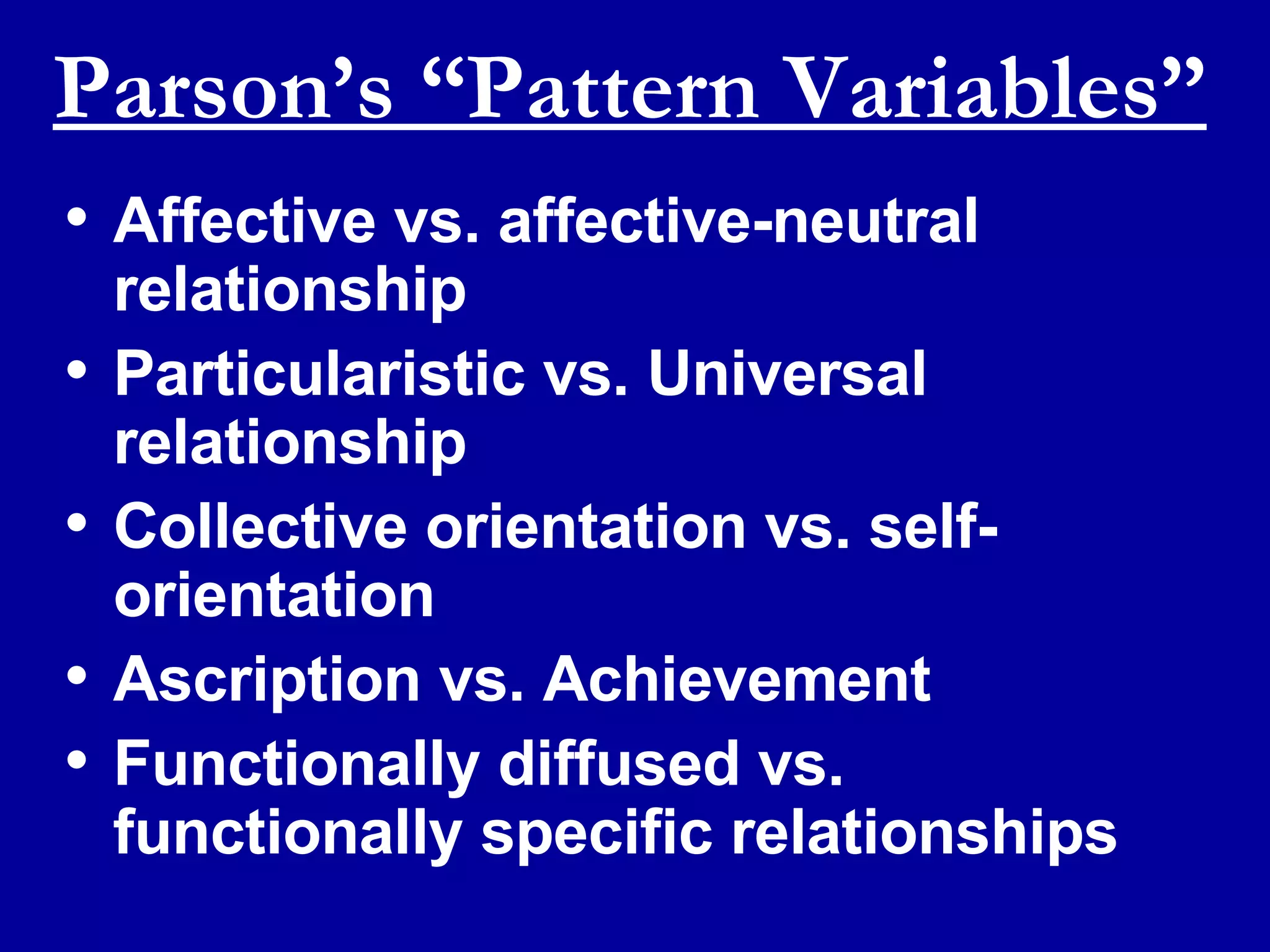 Parson’s “Pattern Variables” Affective vs. affective-neutral relationship Particularistic vs. Universal relationship Collective orientation vs. self-orientation Ascription vs. Achievement Functionally diffused vs. functionally specific relationships 