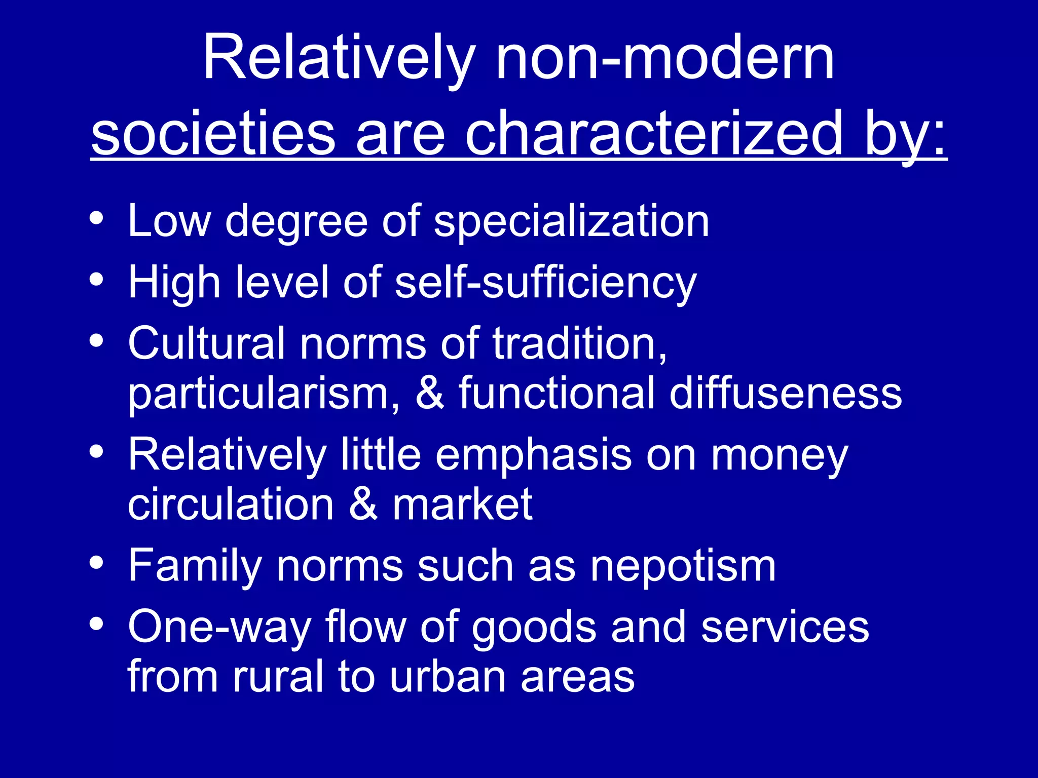 Relatively non-modern  societies are characterized by: Low degree of specialization High level of self-sufficiency Cultural norms of tradition, particularism, & functional diffuseness Relatively little emphasis on money circulation & market Family norms such as nepotism One-way flow of goods and services from rural to urban areas 
