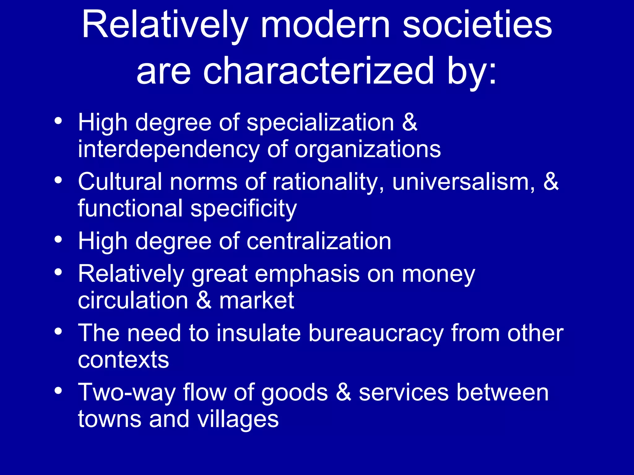 Relatively modern societies are characterized by: High degree of specialization & interdependency of organizations Cultural norms of rationality, universalism, & functional specificity High degree of centralization Relatively great emphasis on money circulation & market The need to insulate bureaucracy from other contexts Two-way flow of goods & services between towns and villages 