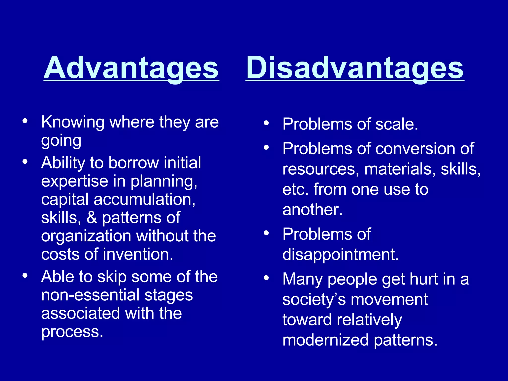 Advantages   Disadvantages Knowing where they are going Ability to borrow initial expertise in planning, capital accumulation, skills, & patterns of organization without the costs of invention. Able to skip some of the non-essential stages associated with the process. Problems of scale. Problems of conversion of resources, materials, skills, etc. from one use to another. Problems of disappointment. Many people get hurt in a society’s movement toward relatively modernized patterns. 