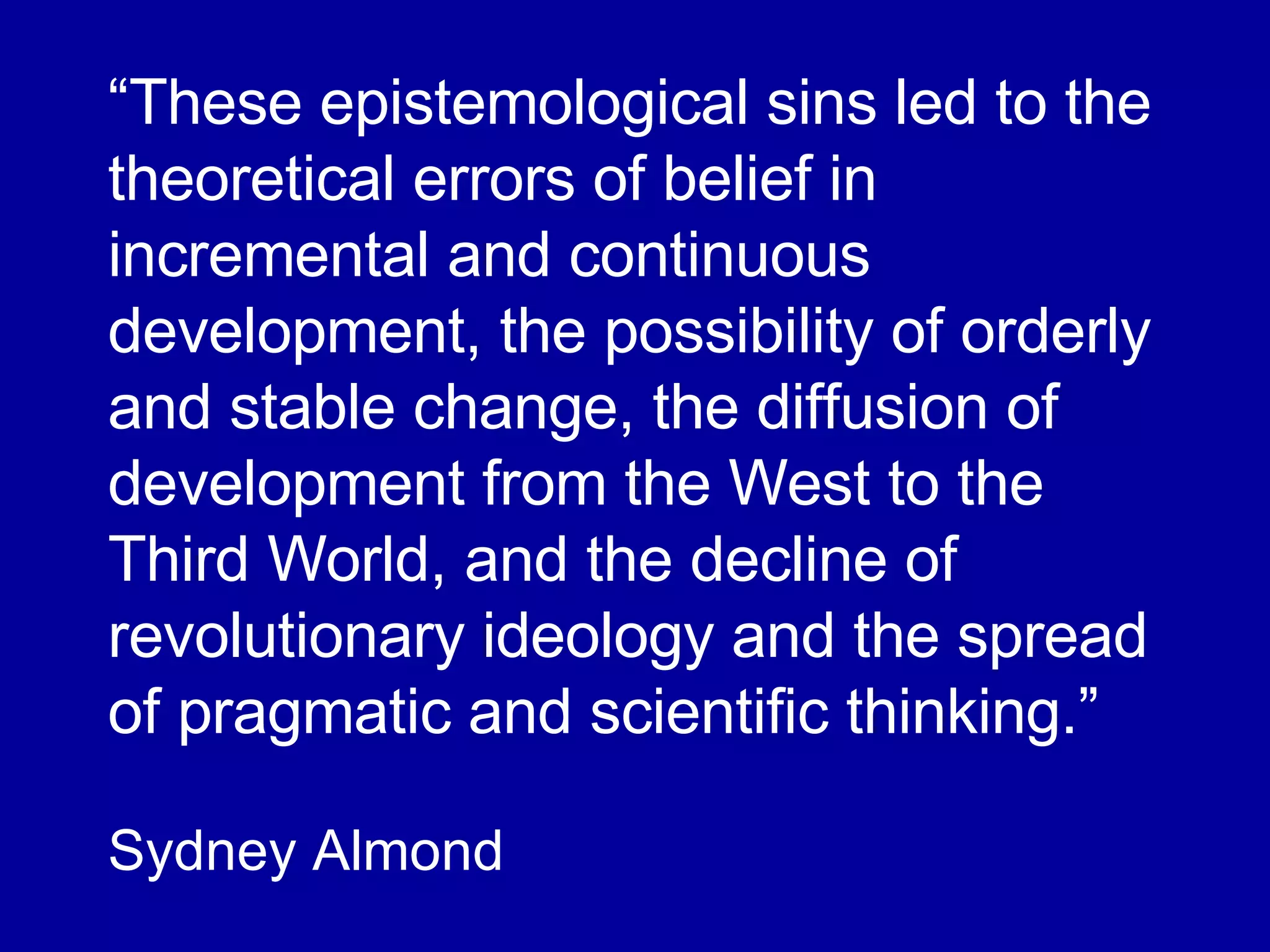 “ These epistemological sins led to the theoretical errors of belief in incremental and continuous development, the possibility of orderly and stable change, the diffusion of development from the West to the Third World, and the decline of revolutionary ideology and the spread of pragmatic and scientific thinking.” Sydney Almond 