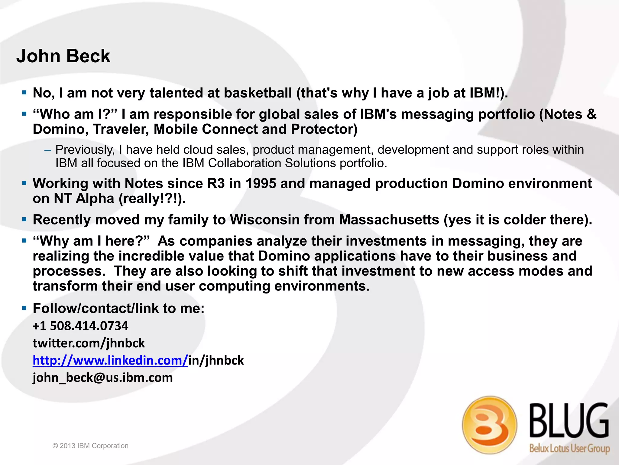 John Beck
 No, I am not very talented at basketball (that's why I have a job at IBM!).
 “Who am I?” I am responsible for global sales of IBM's messaging portfolio (Notes &
  Domino, Traveler, Mobile Connect and Protector)
   – Previously, I have held cloud sales, product management, development and support roles within
     IBM all focused on the IBM Collaboration Solutions portfolio.
 Working with Notes since R3 in 1995 and managed production Domino environment
  on NT Alpha (really!?!).
 Recently moved my family to Wisconsin from Massachusetts (yes it is colder there).
 “Why am I here?” As companies analyze their investments in messaging, they are
  realizing the incredible value that Domino applications have to their business and
  processes. They are also looking to shift that investment to new access modes and
  transform their end user computing environments.
 Follow/contact/link to me:
  +1 508.414.0734
  twitter.com/jhnbck
  http://www.linkedin.com/in/jhnbck
  john_beck@us.ibm.com



    © 2013 IBM Corporation
 