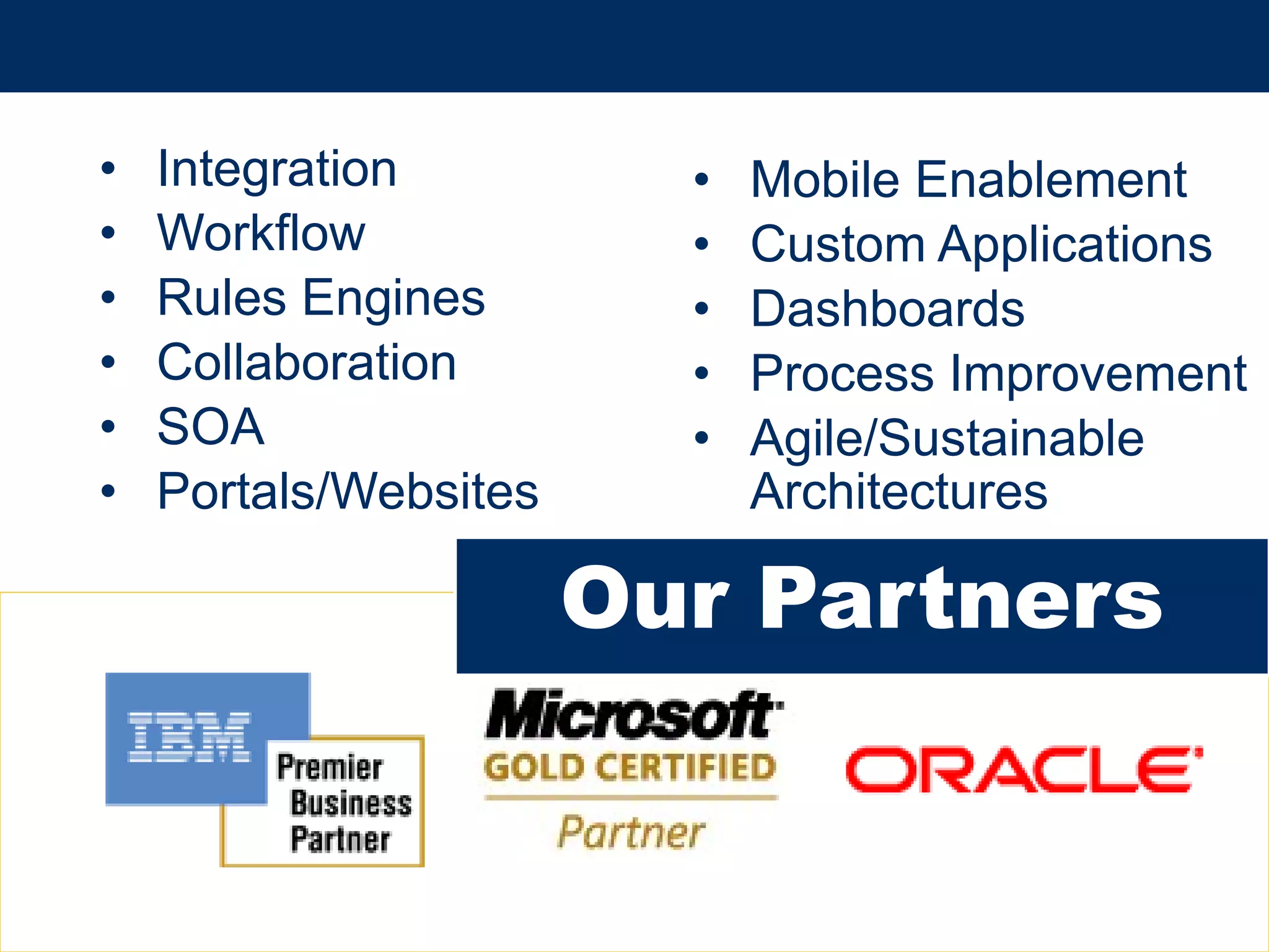 •      Integration          •   Mobile Enablement
•      Workflow             •   Custom Applications
•      Rules Engines        •   Dashboards
•      Collaboration        •   Process Improvement
•      SOA                  •   Agile/Sustainable
•      Portals/Websites         Architectures

                          Our Partners


© 2013 IBM Corporation
 