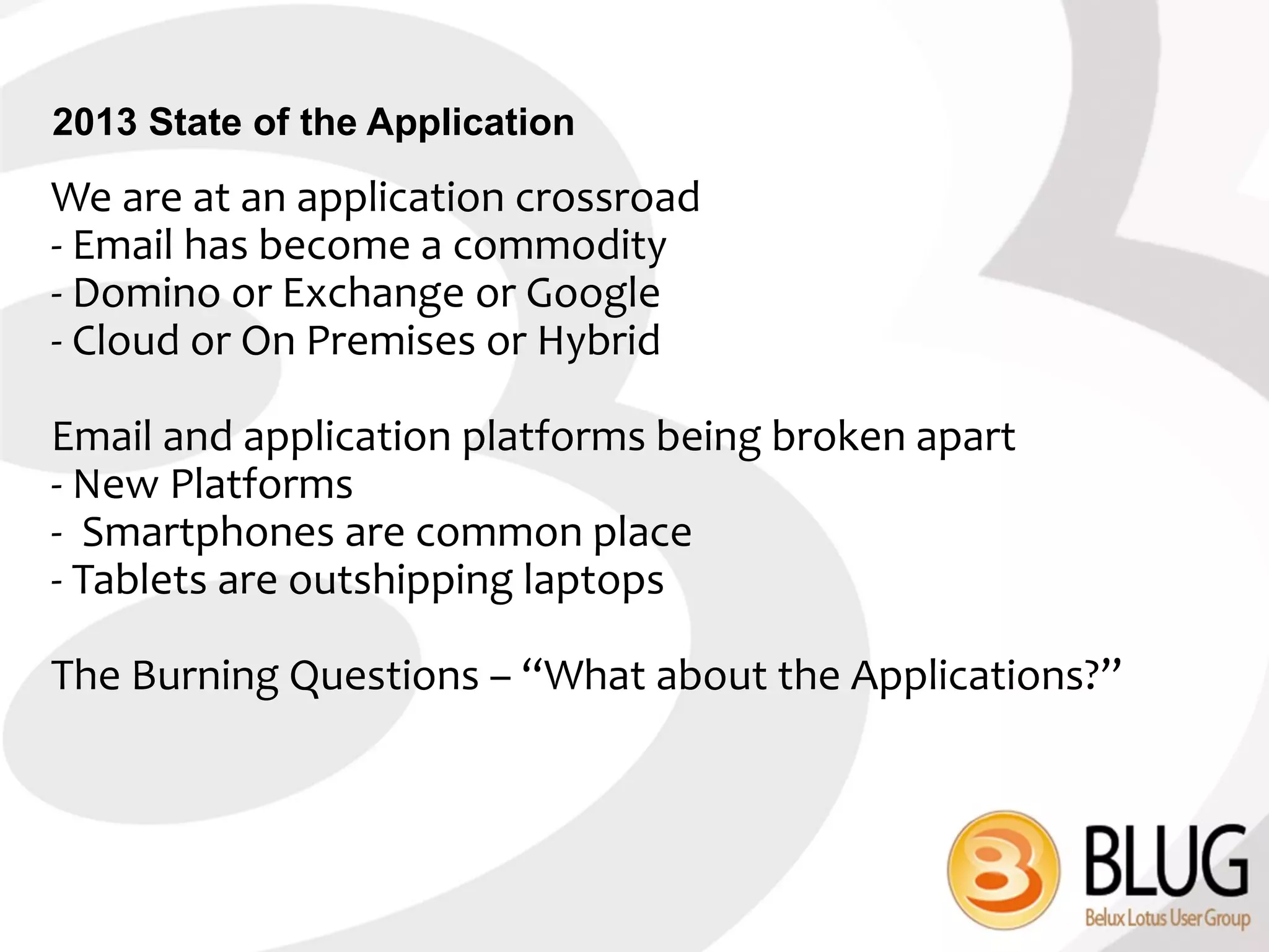 2013 State of the Application
We are at an application crossroad
- Email has become a commodity
- Domino or Exchange or Google
- Cloud or On Premises or Hybrid

Email and application platforms being broken apart
- New Platforms
- Smartphones are common place
- Tablets are outshipping laptops

The Burning Questions – “What about the Applications?”
 