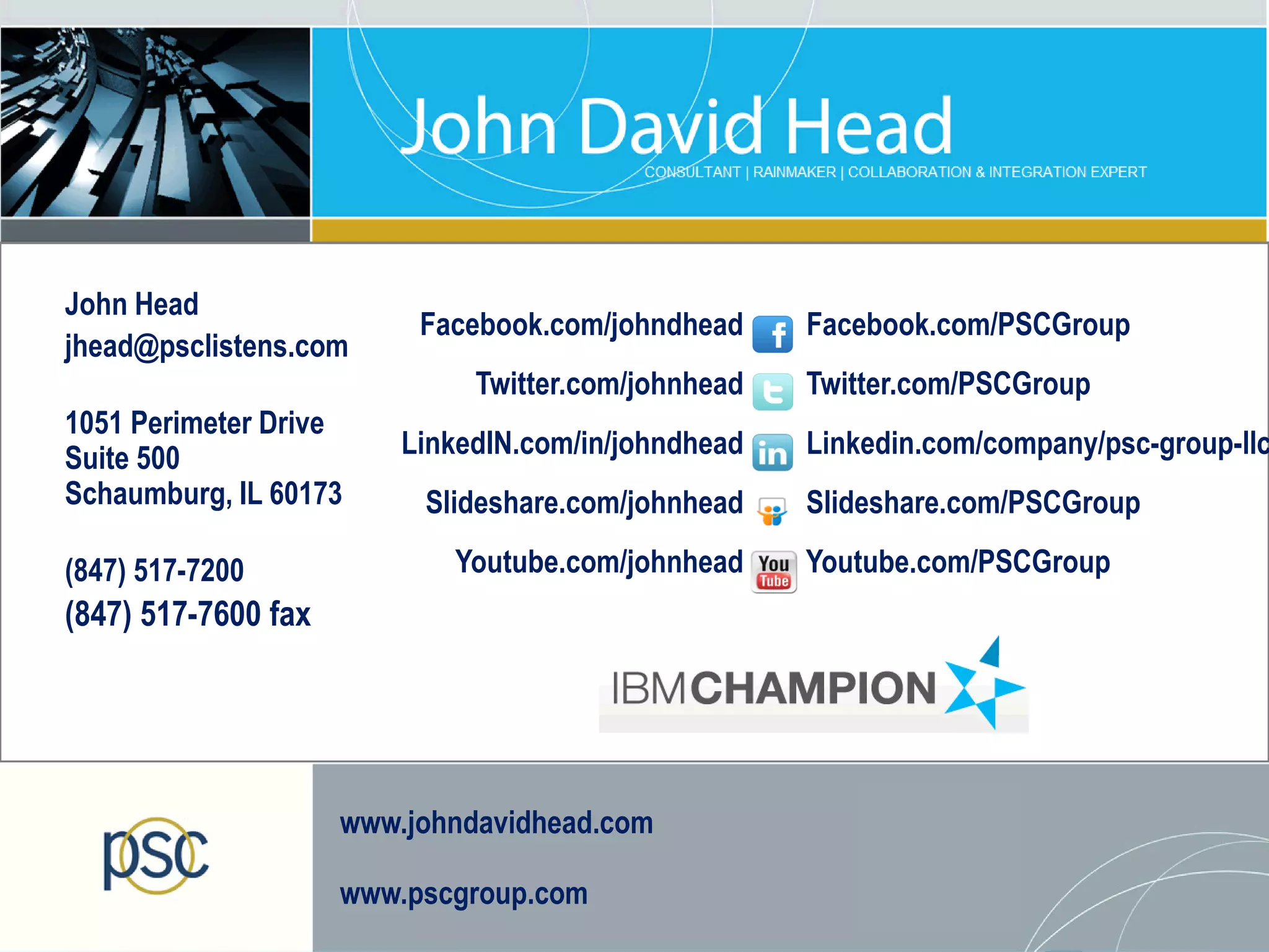 John Head
                                 Facebook.com/johndhead     Facebook.com/PSCGroup
jhead@psclistens.com
                                     Twitter.com/johnhead   Twitter.com/PSCGroup
1051 Perimeter Drive
Suite 500                       LinkedIN.com/in/johndhead   Linkedin.com/company/psc-group-llc
Schaumburg, IL 60173             Slideshare.com/johnhead    Slideshare.com/PSCGroup

(847) 517-7200                     Youtube.com/johnhead     Youtube.com/PSCGroup
(847) 517-7600 fax




                            www.johndavidhead.com

                            www.pscgroup.com
   © 2013 IBM Corporation
 