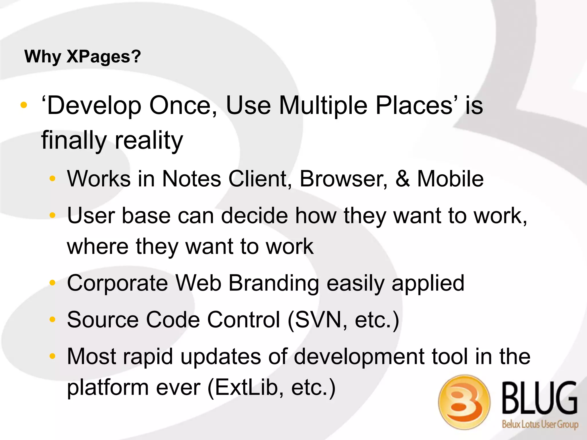 Why XPages?

• ‘Develop Once, Use Multiple Places’ is
  finally reality
  • Works in Notes Client, Browser, & Mobile
  • User base can decide how they want to work,
    where they want to work
  • Corporate Web Branding easily applied
  • Source Code Control (SVN, etc.)
  • Most rapid updates of development tool in the
    platform ever (ExtLib, etc.)
 