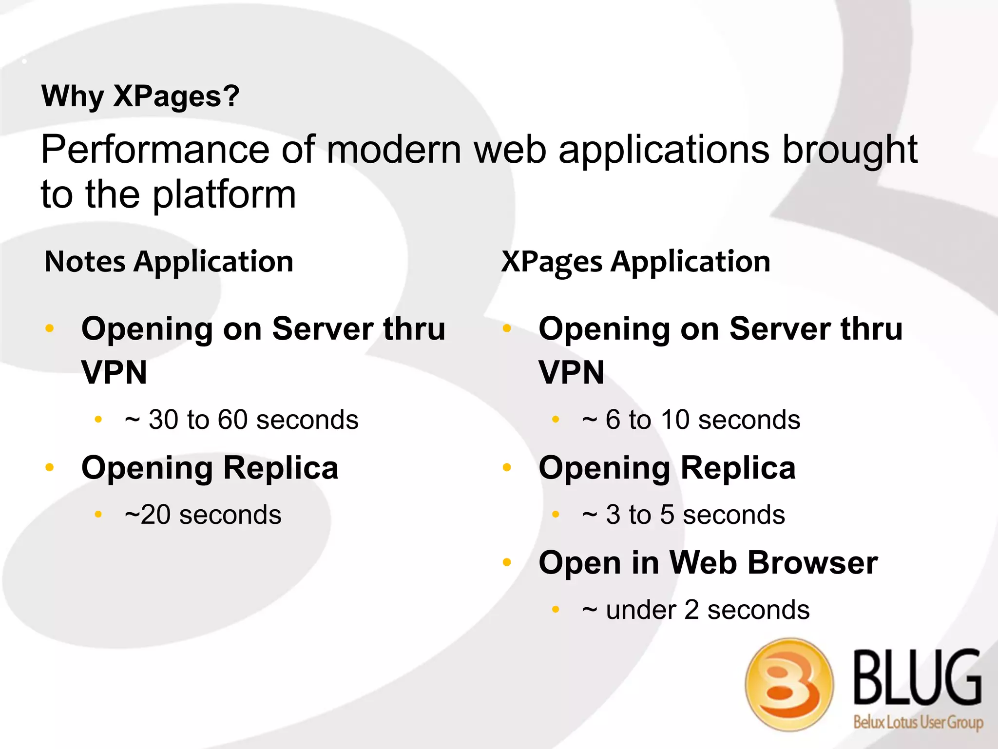 ?
    Why XPages?
    Performance of modern web applications brought
    to the platform
    Notes Application          XPages Application

    • Opening on Server thru   • Opening on Server thru
      VPN                        VPN
       • ~ 30 to 60 seconds       • ~ 6 to 10 seconds
    • Opening Replica          • Opening Replica
       • ~20 seconds              • ~ 3 to 5 seconds
                               • Open in Web Browser
                                  • ~ under 2 seconds
 