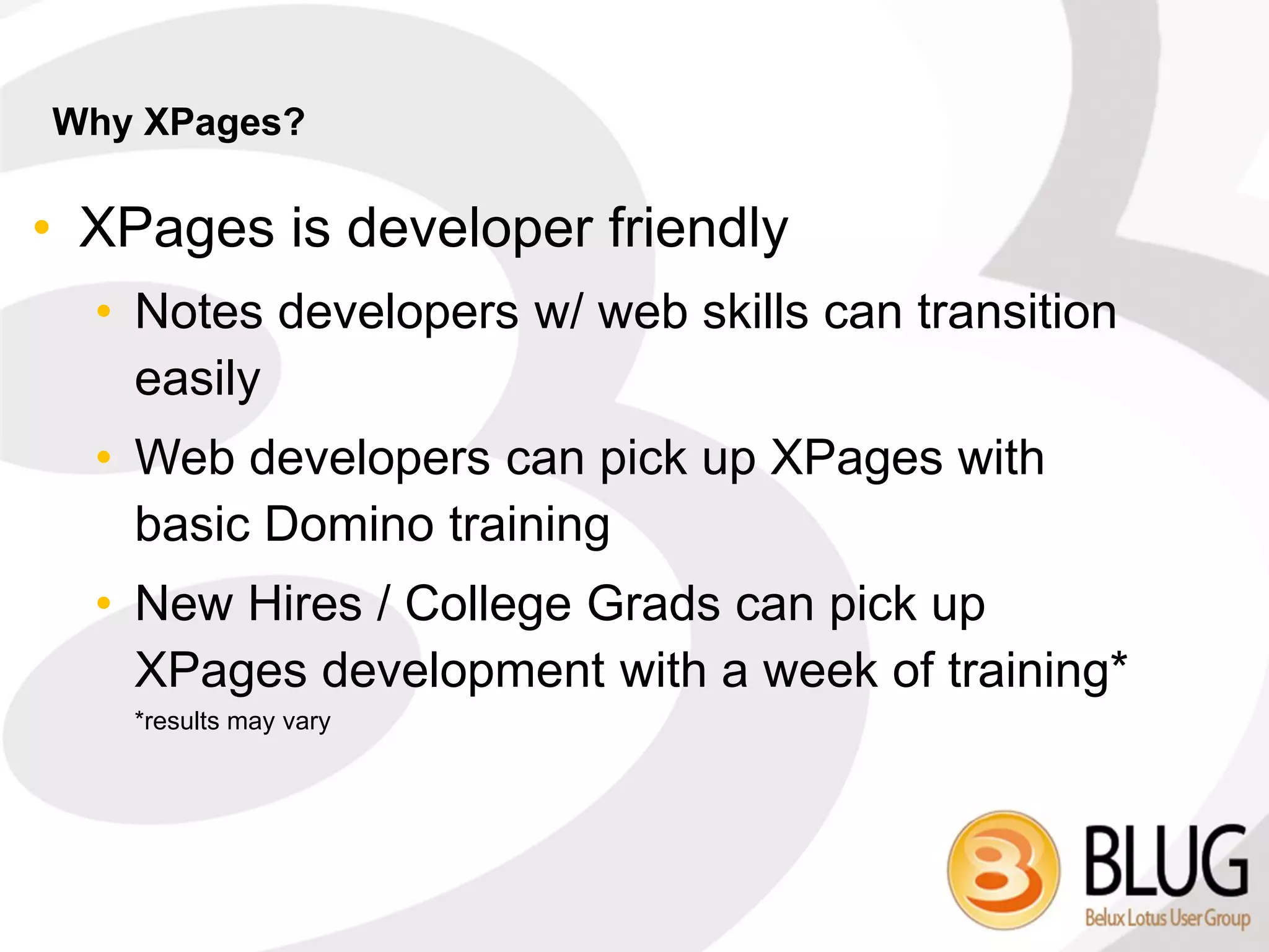 Why XPages?

• XPages is developer friendly
  • Notes developers w/ web skills can transition
    easily
  • Web developers can pick up XPages with
    basic Domino training
  • New Hires / College Grads can pick up
    XPages development with a week of training*
    *results may vary
 