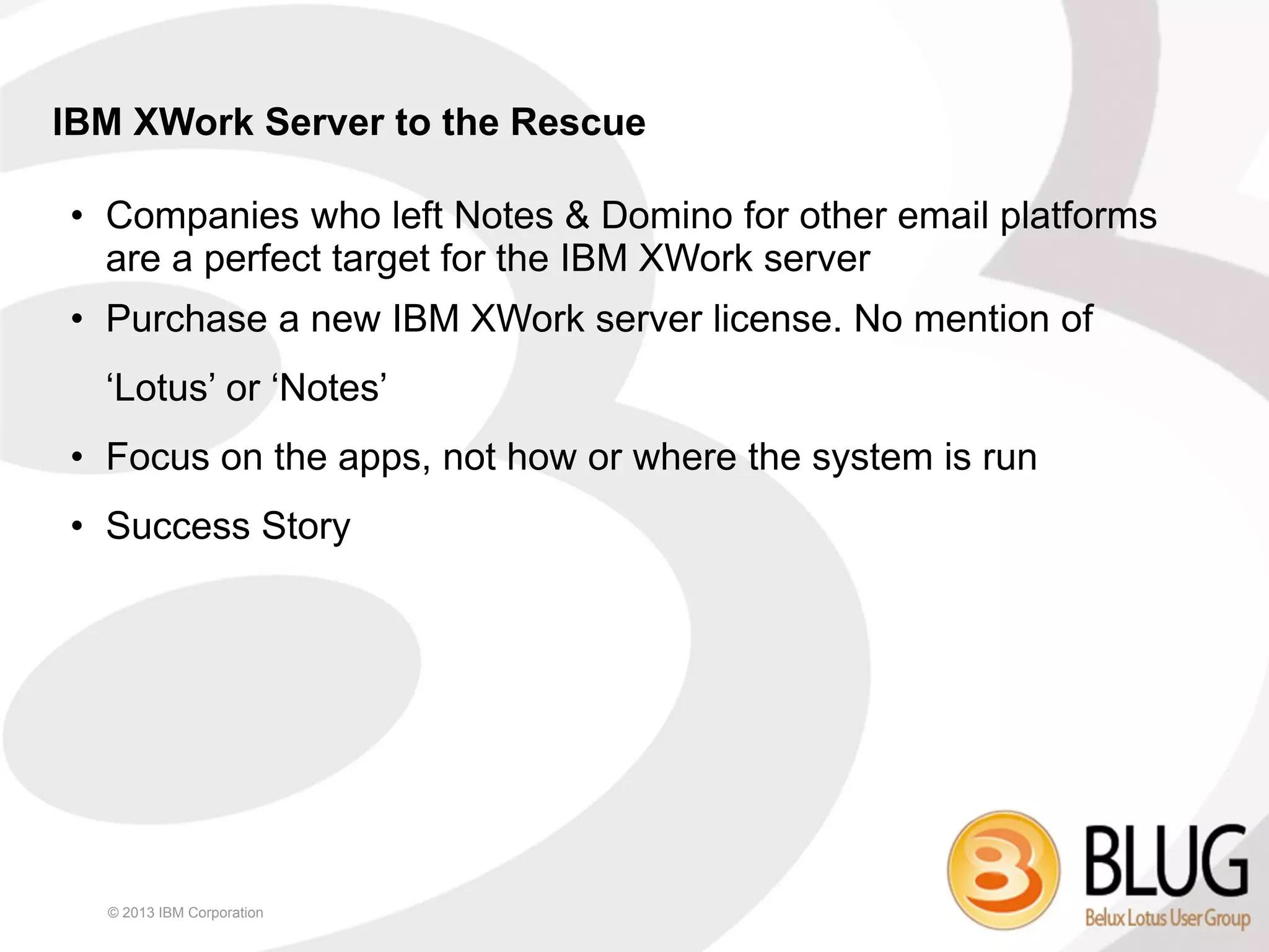 IBM XWork Server to the Rescue

• Companies who left Notes & Domino for other email platforms
  are a perfect target for the IBM XWork server
• Purchase a new IBM XWork server license. No mention of
  ‘Lotus’ or ‘Notes’
• Focus on the apps, not how or where the system is run
• Success Story




  © 2013 IBM Corporation
 