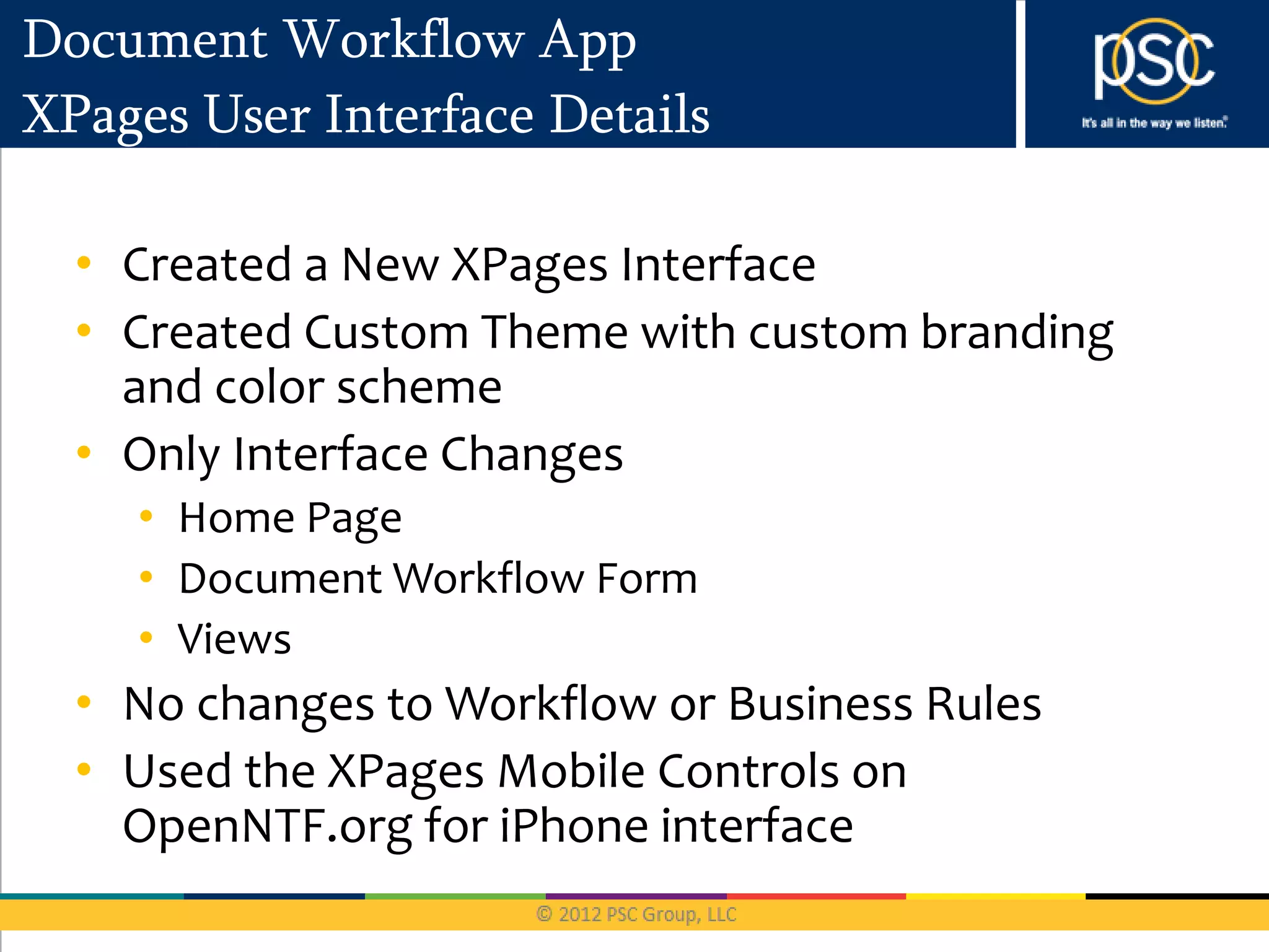 Document Workflow App
XPages User Interface Details

  • Created a New XPages Interface
  • Created Custom Theme with custom branding
    and color scheme
  • Only Interface Changes
    • Home Page
    • Document Workflow Form
    • Views
  • No changes to Workflow or Business Rules
  • Used the XPages Mobile Controls on
    OpenNTF.org for iPhone interface
 