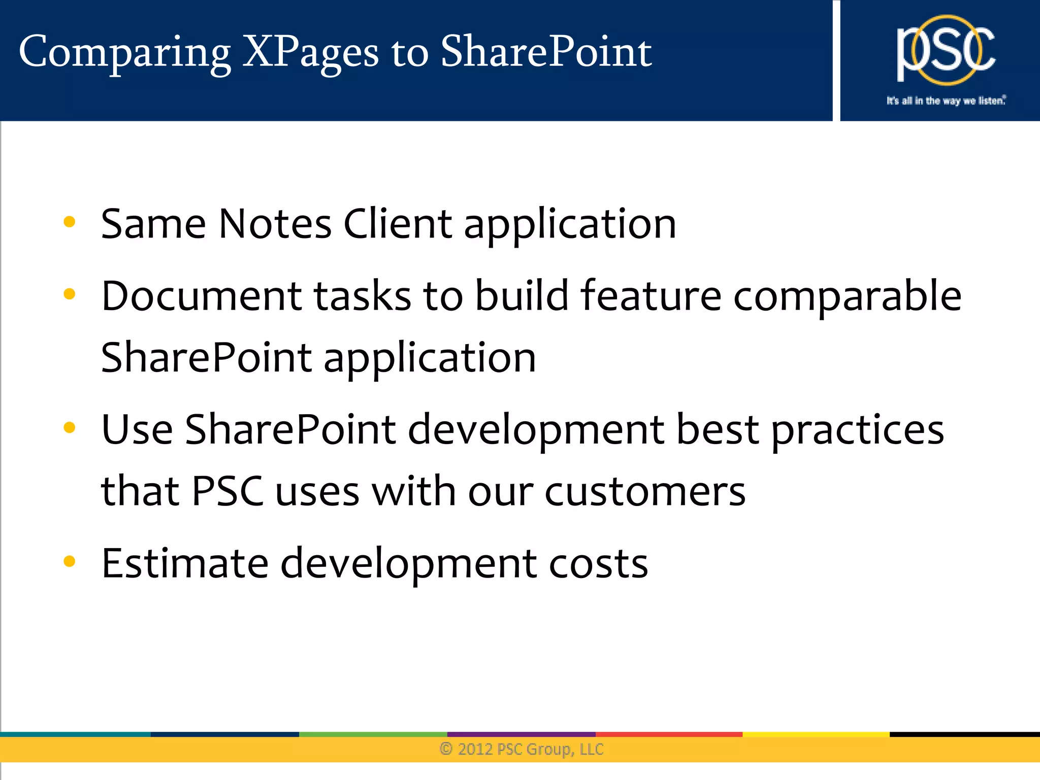 Comparing XPages to SharePoint


  • Same Notes Client application
  • Document tasks to build feature comparable
    SharePoint application
  • Use SharePoint development best practices
    that PSC uses with our customers
  • Estimate development costs
 