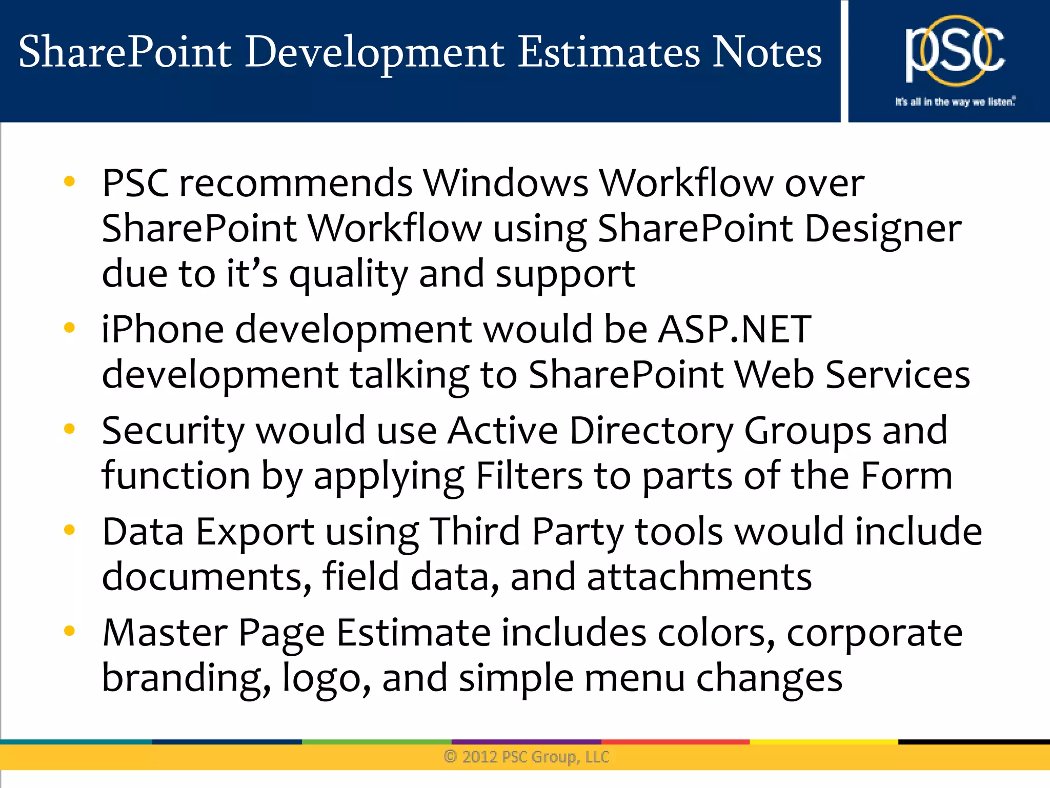 SharePoint Development Estimates Notes

  • PSC recommends Windows Workflow over
    SharePoint Workflow using SharePoint Designer
    due to it’s quality and support
  • iPhone development would be ASP.NET
    development talking to SharePoint Web Services
  • Security would use Active Directory Groups and
    function by applying Filters to parts of the Form
  • Data Export using Third Party tools would include
    documents, field data, and attachments
  • Master Page Estimate includes colors, corporate
    branding, logo, and simple menu changes
 