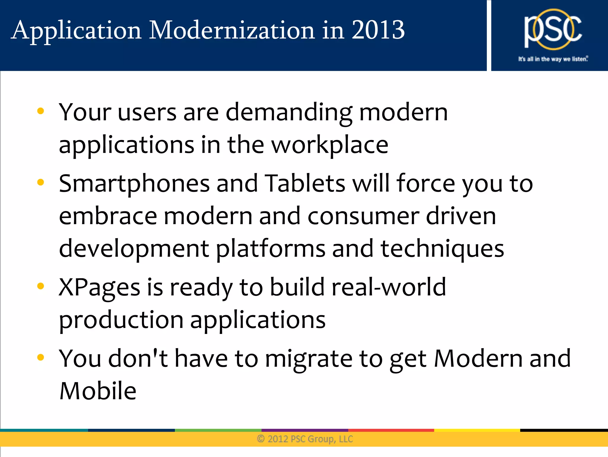 Application Modernization in 2013


  • Your users are demanding modern
    applications in the workplace
  • Smartphones and Tablets will force you to
    embrace modern and consumer driven
    development platforms and techniques
  • XPages is ready to build real-world
    production applications
  • You don't have to migrate to get Modern and
    Mobile
 