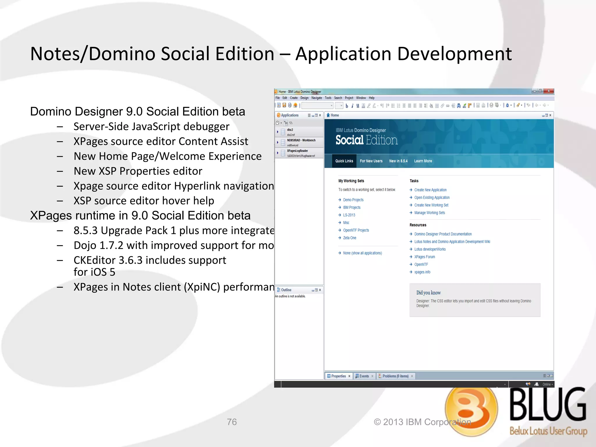 Notes/Domino Social Edition – Application Development

Domino Designer 9.0 Social Edition beta
    – Server-Side JavaScript debugger
    – XPages source editor Content Assist
    – New Home Page/Welcome Experience
    – New XSP Properties editor
    – Xpage source editor Hyperlink navigation with CTRL key
    – XSP source editor hover help
XPages runtime in 9.0 Social Edition beta
    – 8.5.3 Upgrade Pack 1 plus more integrated to Notes/Domino 8.5.4
    – Dojo 1.7.2 with improved support for mobile web applications
    – CKEditor 3.6.3 includes support
       for iOS 5
    – XPages in Notes client (XpiNC) performance enhancements




                                     76                         © 2013 IBM Corporation
 