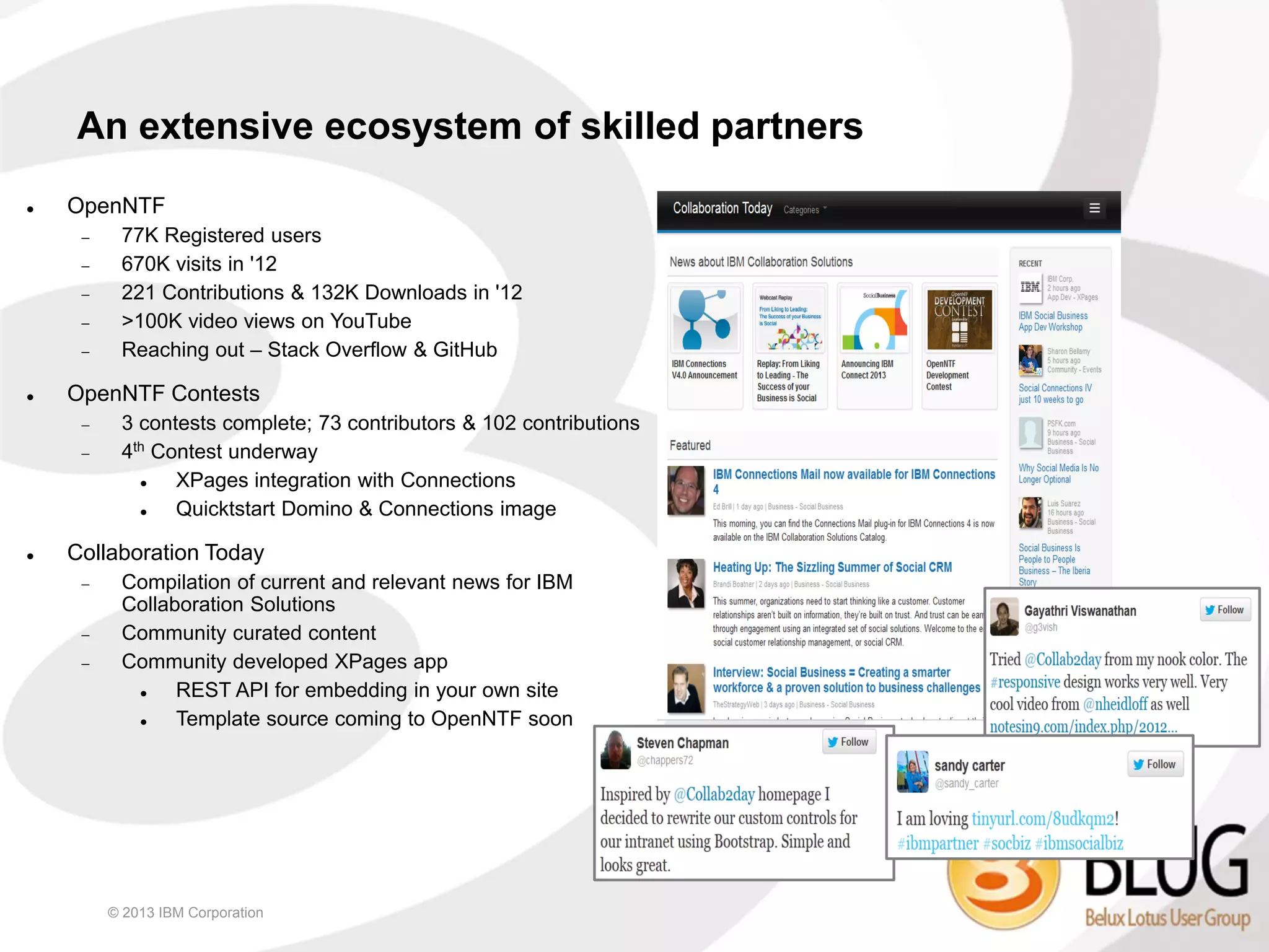 An extensive ecosystem of skilled partners
   OpenNTF
         77K Registered users
         670K visits in '12
         221 Contributions & 132K Downloads in '12
         >100K video views on YouTube
         Reaching out – Stack Overflow & GitHub

   OpenNTF Contests
         3 contests complete; 73 contributors & 102 contributions
         4th Contest underway
               XPages integration with Connections
               Quicktstart Domino & Connections image

   Collaboration Today
         Compilation of current and relevant news for IBM
          Collaboration Solutions
         Community curated content
         Community developed XPages app
               REST API for embedding in your own site
               Template source coming to OpenNTF soon




         © 2013 IBM Corporation
 