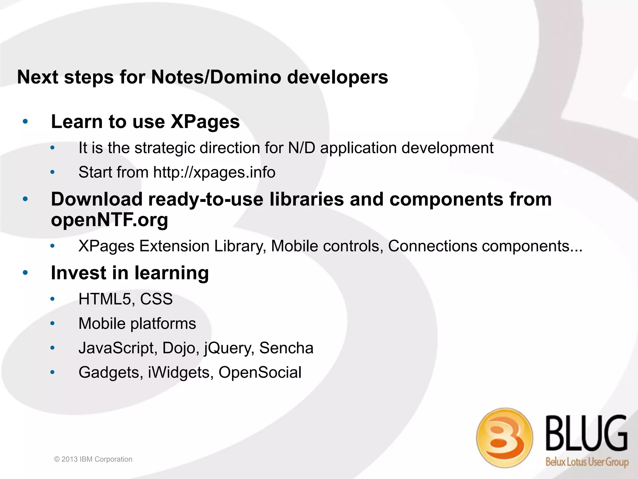 Next steps for Notes/Domino developers

•   Learn to use XPages
    •     It is the strategic direction for N/D application development
    •     Start from http://xpages.info
•   Download ready-to-use libraries and components from
    openNTF.org
    •     XPages Extension Library, Mobile controls, Connections components...
•   Invest in learning
    •     HTML5, CSS
    •     Mobile platforms
    •     JavaScript, Dojo, jQuery, Sencha
    •     Gadgets, iWidgets, OpenSocial




    © 2013 IBM Corporation
 