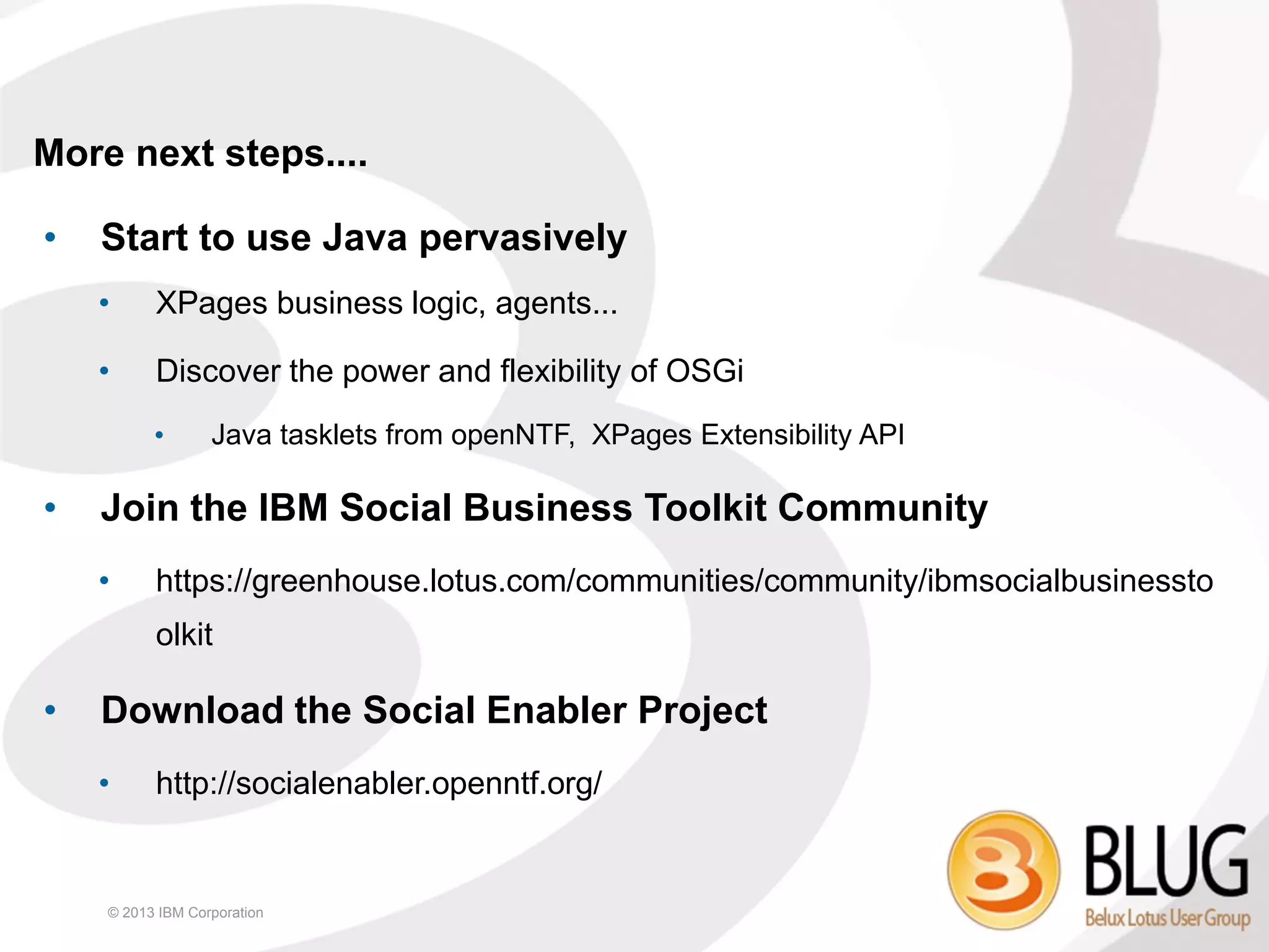 More next steps....

•   Start to use Java pervasively
    •     XPages business logic, agents...

    •     Discover the power and flexibility of OSGi
          •       Java tasklets from openNTF, XPages Extensibility API

•   Join the IBM Social Business Toolkit Community
    •     https://greenhouse.lotus.com/communities/community/ibmsocialbusinessto
          olkit

•   Download the Social Enabler Project
    •     http://socialenabler.openntf.org/


    © 2013 IBM Corporation
 