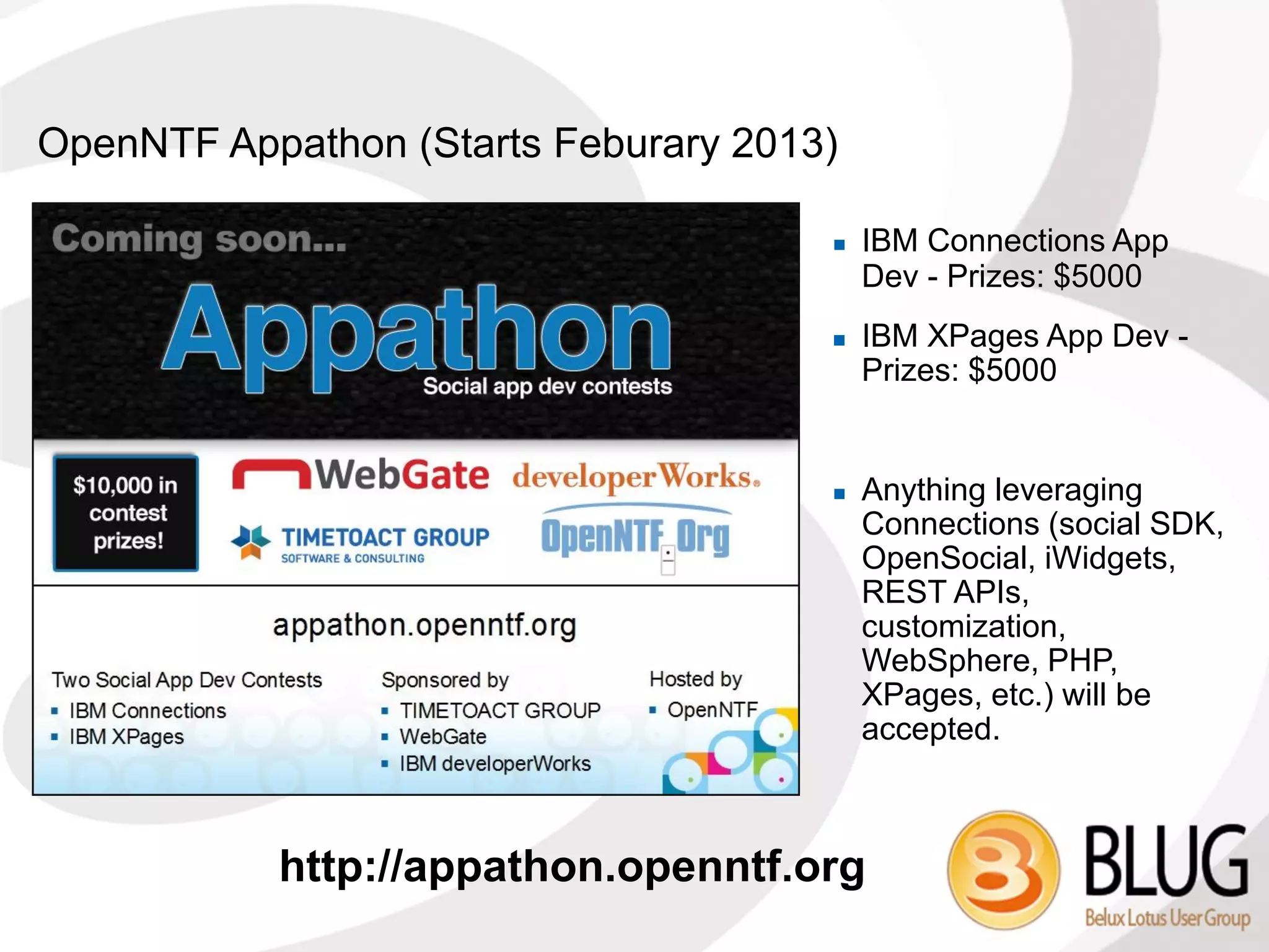 OpenNTF Appathon (Starts Feburary 2013)

                                         IBM Connections App
                                          Dev - Prizes: $5000
                                         IBM XPages App Dev -
                                          Prizes: $5000


                                         Anything leveraging
                                          Connections (social SDK,
                                          OpenSocial, iWidgets,
                                          REST APIs,
                                          customization,
                                          WebSphere, PHP,
                                          XPages, etc.) will be
                                          accepted.



           http://appathon.openntf.org
 