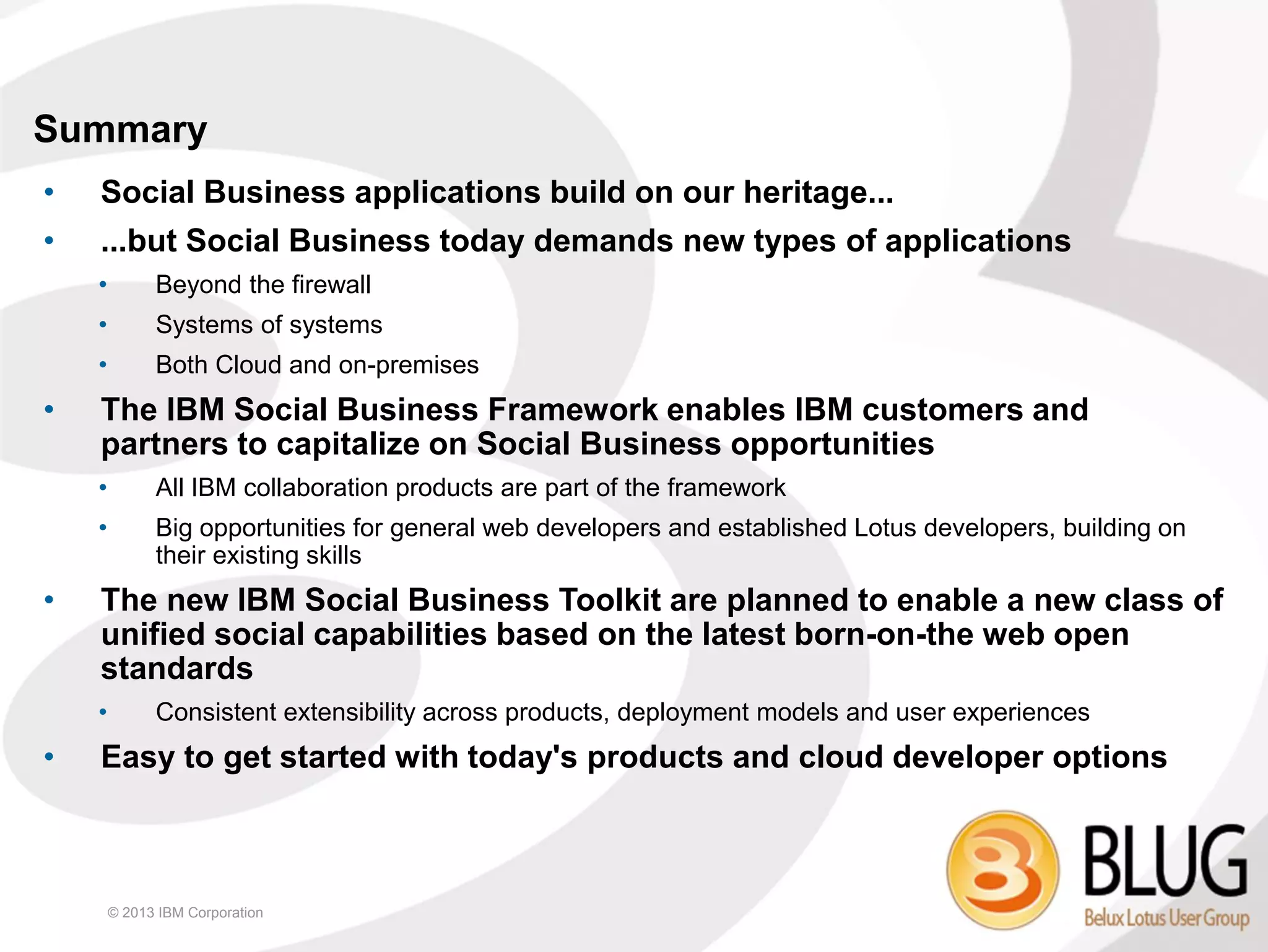 Summary
•   Social Business applications build on our heritage...
•   ...but Social Business today demands new types of applications
    •         Beyond the firewall
    •         Systems of systems
    •         Both Cloud and on-premises
•   The IBM Social Business Framework enables IBM customers and
    partners to capitalize on Social Business opportunities
    •         All IBM collaboration products are part of the framework
    •         Big opportunities for general web developers and established Lotus developers, building on
              their existing skills
•   The new IBM Social Business Toolkit are planned to enable a new class of
    unified social capabilities based on the latest born-on-the web open
    standards
    •         Consistent extensibility across products, deployment models and user experiences
•   Easy to get started with today's products and cloud developer options



        © 2013 IBM Corporation
 