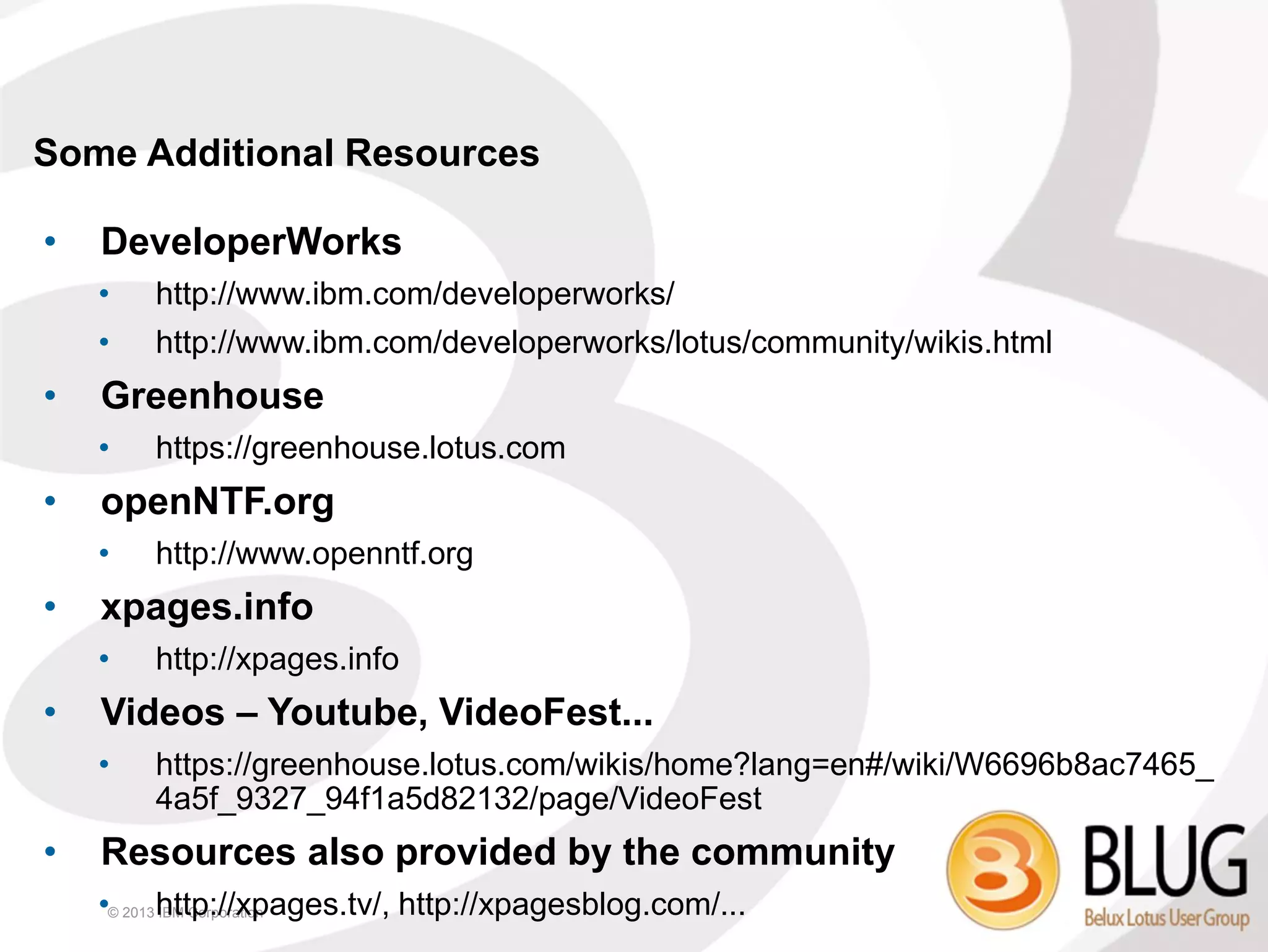 Some Additional Resources

•   DeveloperWorks
    •   http://www.ibm.com/developerworks/
    •   http://www.ibm.com/developerworks/lotus/community/wikis.html
•   Greenhouse
    •   https://greenhouse.lotus.com
•   openNTF.org
    •   http://www.openntf.org
•   xpages.info
    •   http://xpages.info
•   Videos – Youtube, VideoFest...
    •   https://greenhouse.lotus.com/wikis/home?lang=en#/wiki/W6696b8ac7465_
        4a5f_9327_94f1a5d82132/page/VideoFest
•   Resources also provided by the community
    •© 2013 http://xpages.tv/, http://xpagesblog.com/...
            IBM Corporation
 
