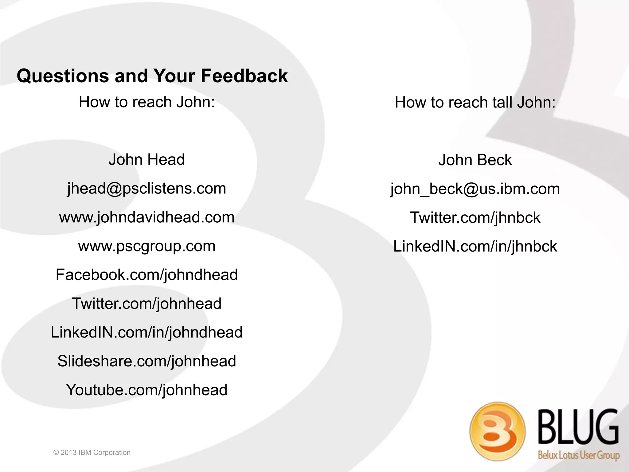Questions and Your Feedback
          How to reach John:   How to reach tall John:


                  John Head          John Beck
      jhead@psclistens.com     john_beck@us.ibm.com
    www.johndavidhead.com        Twitter.com/jhnbck
         www.pscgroup.com      LinkedIN.com/in/jhnbck
   Facebook.com/johndhead
        Twitter.com/johnhead
   LinkedIN.com/in/johndhead
    Slideshare.com/johnhead
      Youtube.com/johnhead


   © 2013 IBM Corporation
 