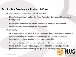 Domino is a Premiere application platform
•   Claims heard about why one should move to SharePoint

    •     SharePoint could easily replace the Rapid Application Development feature set of
          Notes/Domino

    •     SharePoint is self service driven and therefore will need less development
          resources than a new Notes/Domino environment
•   While in reality

    •     What most consider to be simple Notes client applications often require moderate to
          significant development effort that cannot be done with SharePoint Designer,
          instead requiring Visual Studio and .Net development skills

    •     Complex applications with business logic and workflow are not suitable for
          SharePoint and require .Net development and additional Microsoft products to
          provide the same level of capability you get in one product (Notes/Domino)


    © 2013 IBM Corporation
 