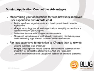 Domino Application Competitive Advantages

      Modernizing your applications for web browsers improves
       user experience and avoids cost
             Avoids significant migration costs and development time to re-write
              applications
             XPages technology has allowed organizations to rapidly modernize at a
              significantly lower (25-40%) cost
             Faster time to value with XPages versus a re-write
             Allows end user desktop simplification by minimizing client deployment
              needs delivering apps via web browsers and mobile devices

      Far less expensive to transition to XPages than to rewrite
             Existing business logic preserved
             XPages brings specific mobile controls at no addional cost that are not
              present in for competitive platforms like .NET and Force.com
             Delivers offline for rich client usage (not possible on alternate platforms)




    © 2013 IBM Corporation
 