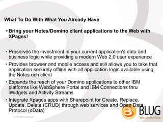 What To Do With What You Already Have

 Bring your Notes/Domino client applications to the Web with
  XPages!


• Preserves the investment in your current application's data and
  business logic while providing a modern Web 2.0 user experience
• Provides browser and mobile access and still allows you to take that
  application securely offline with all application logic available using
  the Notes rich client
• Expands the reach of your Domino applications to other IBM
  platforms like WebSphere Portal and IBM Connections thru
  iWidgets and Activity Streams
• Integrate Xpages apps with Sharepoint for Create, Replace,
  Update, Delete (CRUD) through web services and Open Data
  Protocol (oData)
    © 2013 IBM Corporation
 