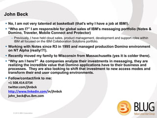John Beck
 No, I am not very talented at basketball (that's why I have a job at IBM!).
 “Who am I?” I am responsible for global sales of IBM's messaging portfolio (Notes &
  Domino, Traveler, Mobile Connect and Protector)
   – Previously, I have held cloud sales, product management, development and support roles within
     IBM all focused on the IBM Collaboration Solutions portfolio.
 Working with Notes since R3 in 1995 and managed production Domino environment
  on NT Alpha (really!?!).
 Recently moved my family to Wisconsin from Massachusetts (yes it is colder there).
 “Why am I here?” As companies analyze their investments in messaging, they are
  realizing the incredible value that Domino applications have to their business and
  processes. They are also looking to shift that investment to new access modes and
  transform their end user computing environments.
 Follow/contact/link to me:
  +1 508.414.0734
  twitter.com/jhnbck
  http://www.linkedin.com/in/jhnbck
  john_beck@us.ibm.com



    © 2013 IBM Corporation
 