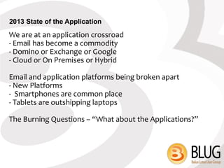 2013 State of the Application
We are at an application crossroad
- Email has become a commodity
- Domino or Exchange or Google
- Cloud or On Premises or Hybrid

Email and application platforms being broken apart
- New Platforms
- Smartphones are common place
- Tablets are outshipping laptops

The Burning Questions – “What about the Applications?”
 